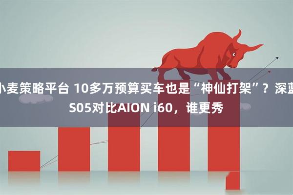 小麦策略平台 10多万预算买车也是“神仙打架”？深蓝S05对比AION i60，谁更秀