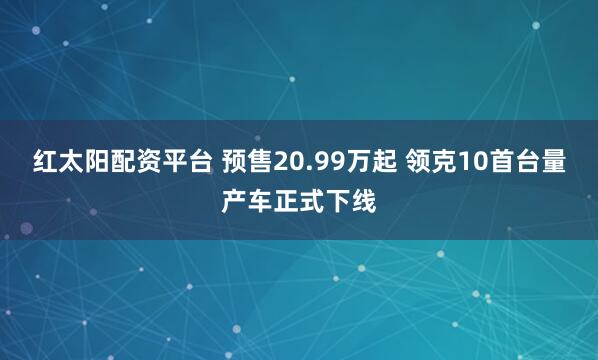 红太阳配资平台 预售20.99万起 领克10首台量产车正式下线