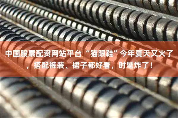 中国股票配资网站平台 “猫跟鞋”今年夏天又火了，搭配裤装、裙子都好看，时髦炸了！