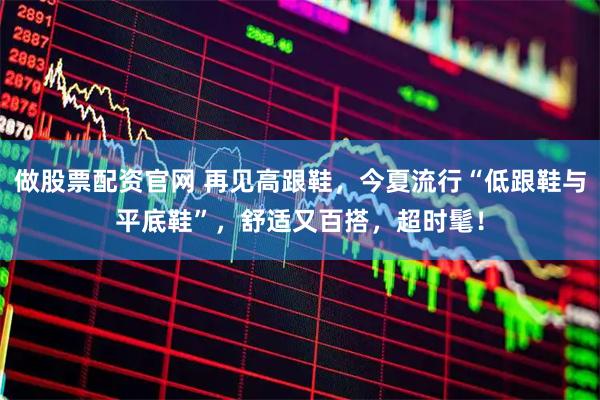 做股票配资官网 再见高跟鞋，今夏流行“低跟鞋与平底鞋”，舒适又百搭，超时髦！
