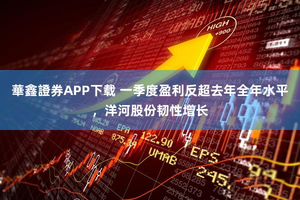 華鑫證券APP下载 一季度盈利反超去年全年水平，洋河股份韧性增长