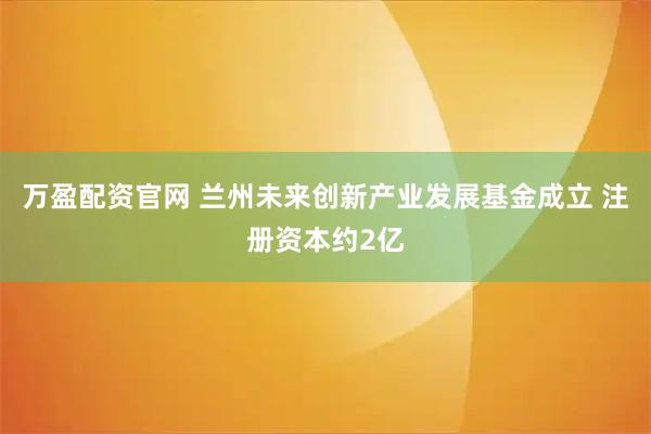 万盈配资官网 兰州未来创新产业发展基金成立 注册资本约2亿