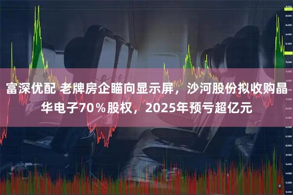 富深优配 老牌房企瞄向显示屏，沙河股份拟收购晶华电子70％股权，2025年预亏超亿元