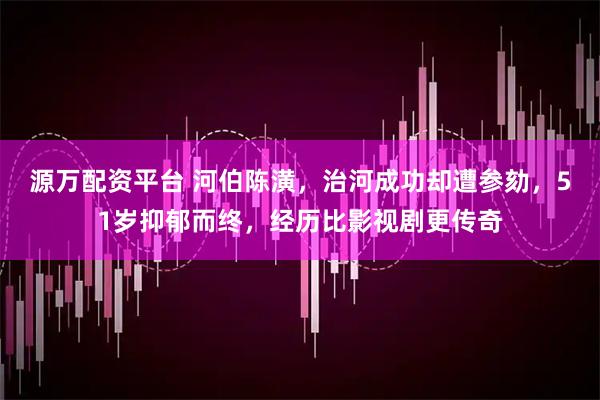 源万配资平台 河伯陈潢，治河成功却遭参劾，51岁抑郁而终，经历比影视剧更传奇