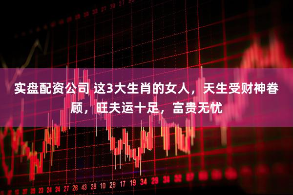 实盘配资公司 这3大生肖的女人，天生受财神眷顾，旺夫运十足，富贵无忧