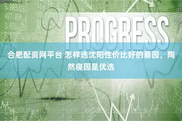 合肥配资网平台 怎样选沈阳性价比好的墓园，陶然寝园是优选